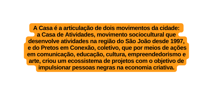 A Casa é a articulação de dois movimentos da cidade a Casa de Atividades movimento sociocultural que desenvolve atividades na região do São João desde 1997 e do Pretos em Conexão coletivo que por meios de ações em comunicação educação cultura empreendedorismo e arte criou um ecossistema de projetos com o objetivo de impulsionar pessoas negras na economia criativa