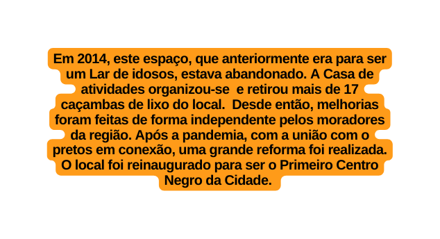 Em 2014 este espaço que anteriormente era para ser um Lar de idosos estava abandonado A Casa de atividades organizou se e retirou mais de 17 caçambas de lixo do local Desde então melhorias foram feitas de forma independente pelos moradores da região Após a pandemia com a união com o pretos em conexão uma grande reforma foi realizada O local foi reinaugurado para ser o Primeiro Centro Negro da Cidade